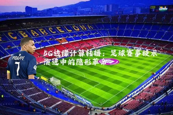 5G边缘计算转播:足球赛事技术演进中的隐形革命