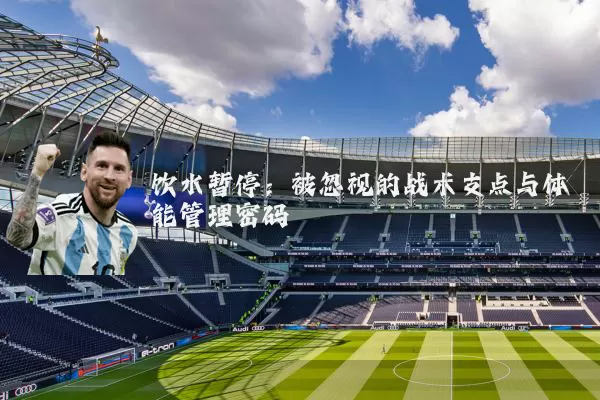 饮水暂停:被忽视的战术支点与体能管理密码